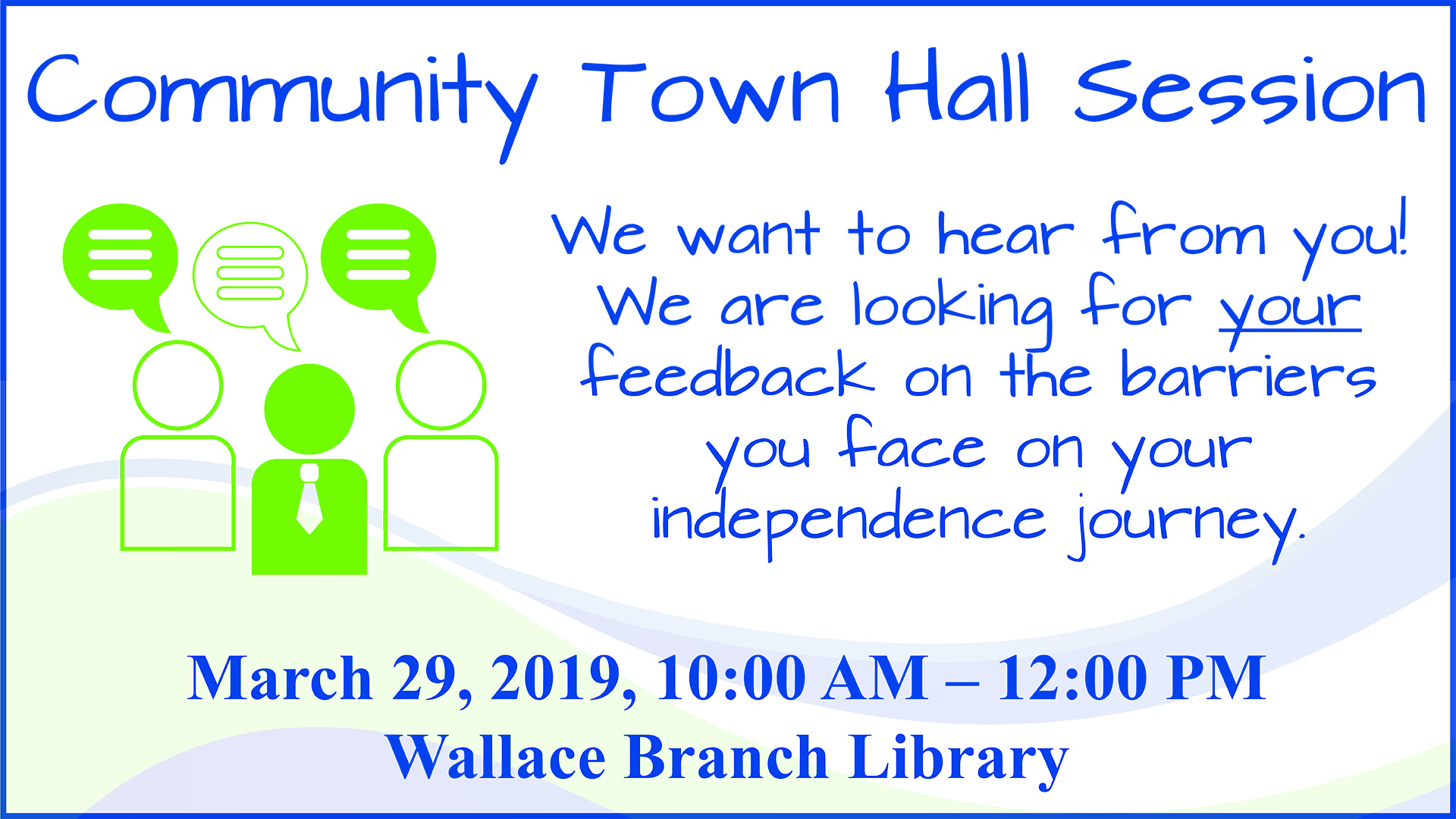 In blue text over the Walton Options color wave: Community Town Hall Session. We want to hear from you! We are looking for your feedback on the barriers you face on you independence journey! March 29. 2019. 10:00 AM to 12:00 PM. Wallace Branc Library. To the left of the text are three green cartoon people symbols with speech bubbles above their heads.