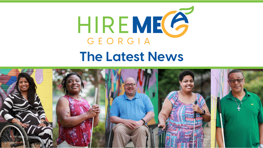 The Hire Me Georgia logo sits at the top of the graphic. Under the logo reads "The Latest News" A series of photos follows underneath: Photo Series: An African American woman, sitting in a wheelchair wearing a black and white dress. One hand holds her hip as she smiles at the camera. An African American woman, wearing a red floral shirt, holds a can in her hand as she looks to the side and smiles. She has locs in her hair. A Caucasian male, wearing a blue shirt, khaki pants, and black glasses, sits in a wheelchair and smiles. An Afro Latina woman wearing a multicolored dress, smiles wide. She holds a white cane in her hand. An older black male, wearing a green polo shirt, and sunglasses, smiles for the camera.
